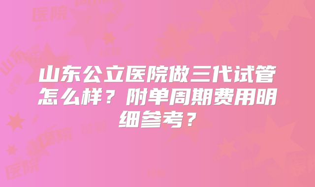 山东公立医院做三代试管怎么样?附单周期费用明细参考?