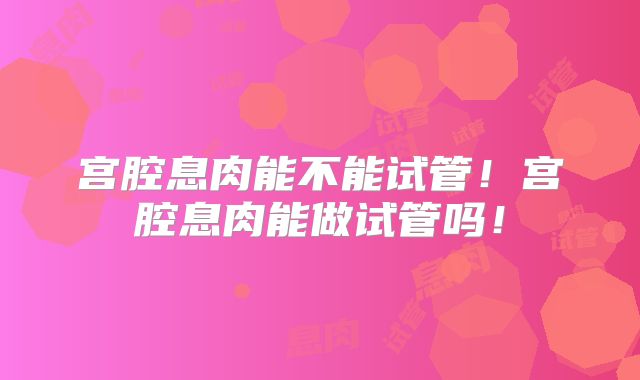 宫腔息肉能不能试管！宫腔息肉能做试管吗！