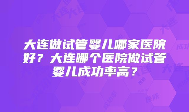 大连做试管婴儿哪家医院好？大连哪个医院做试管婴儿成功率高？