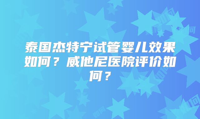 泰国杰特宁试管婴儿效果如何？威他尼医院评价如何？