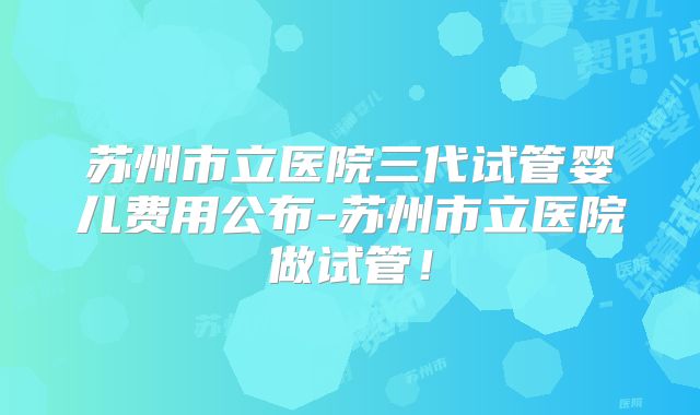 苏州市立医院三代试管婴儿费用公布-苏州市立医院做试管！