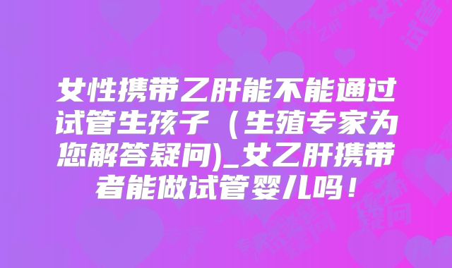 女性携带乙肝能不能通过试管生孩子(生殖专家为您解答疑问)_女乙肝携带者能做试管婴儿吗!