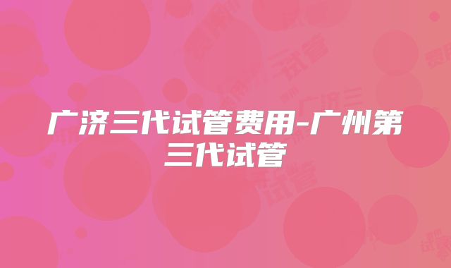 广济三代试管费用-广州第三代试管