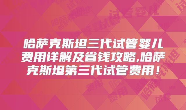 哈萨克斯坦三代试管婴儿费用详解及省钱攻略,哈萨克斯坦第三代试管费用!