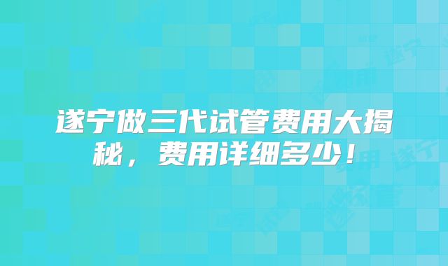 遂宁做三代试管费用大揭秘，费用详细多少！