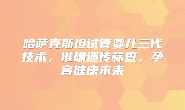 哈萨克斯坦试管婴儿三代技术,准确遗传筛查,孕育健康未来