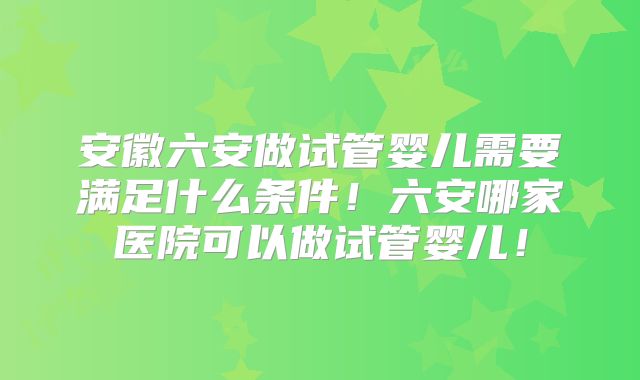 安徽六安做试管婴儿需要满足什么条件！六安哪家医院可以做试管婴儿！