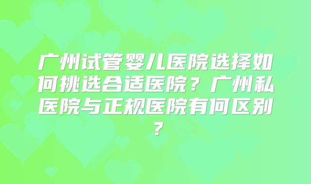 广州试管婴儿医院选择如何挑选合适医院？广州私医院与正规医院有何区别？