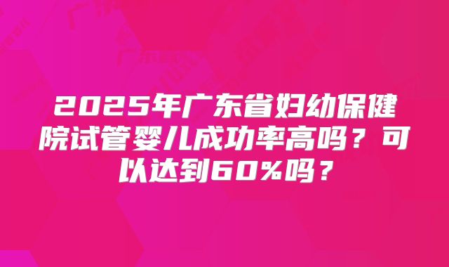 2025年广东省妇幼保健院试管婴儿成功率高吗?可以达到60%吗?