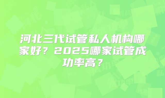 河北三代试管私人机构哪家好？2025哪家试管成功率高？