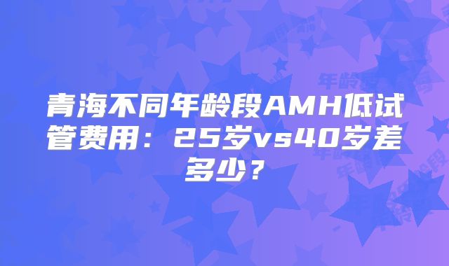 青海不同年龄段AMH低试管费用：25岁vs40岁差多少？