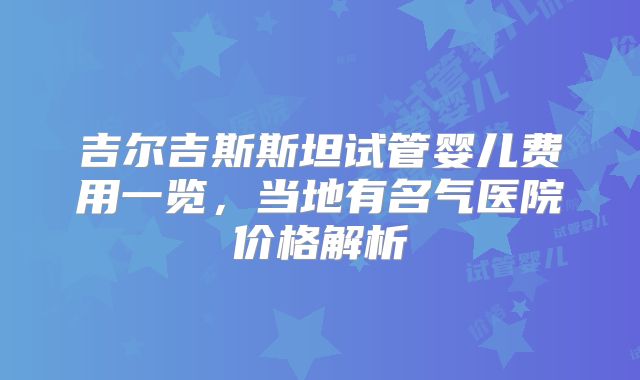 吉尔吉斯斯坦试管婴儿费用一览，当地有名气医院价格解析