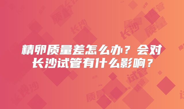 精卵质量差怎么办？会对长沙试管有什么影响？