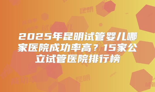2025年昆明试管婴儿哪家医院成功率高？15家公立试管医院排行榜