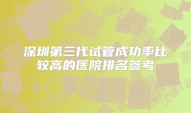 深圳第三代试管成功率比较高的医院排名参考