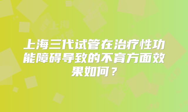 上海三代试管在治疗性功能障碍导致的不育方面效果如何?