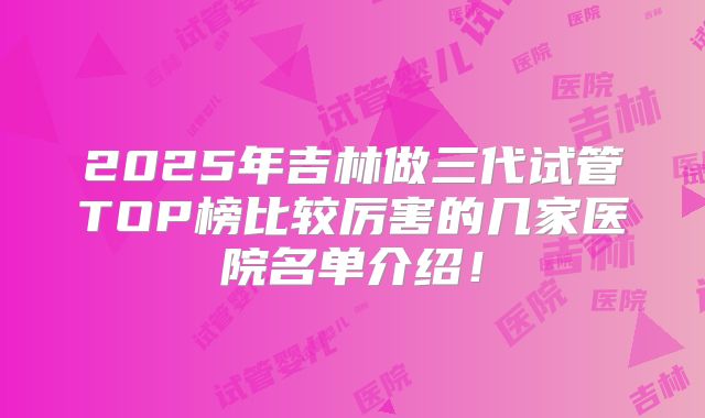 2025年吉林做三代试管TOP榜比较厉害的几家医院名单介绍！