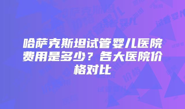 哈萨克斯坦试管婴儿医院费用是多少？各大医院价格对比