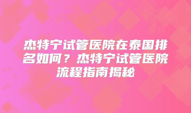杰特宁试管医院在泰国排名如何？杰特宁试管医院流程指南揭秘