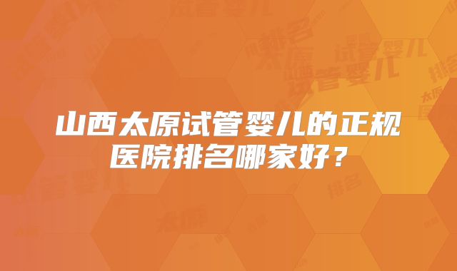 山西太原试管婴儿的正规医院排名哪家好？