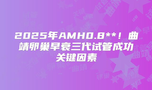 2025年AMH0.8**！曲靖卵巢早衰三代试管成功关键因素