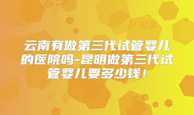 云南有做第三代试管婴儿的医院吗-昆明做第三代试管婴儿要多少钱！