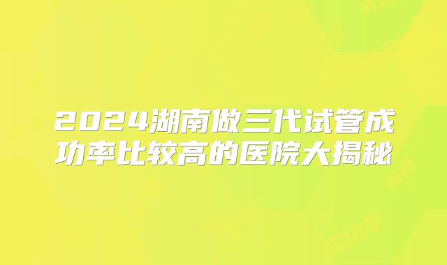 2024湖南做三代试管成功率比较高的医院大揭秘