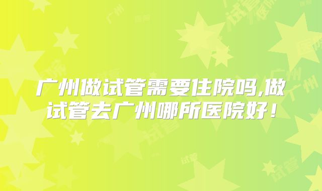 广州做试管需要住院吗,做试管去广州哪所医院好！
