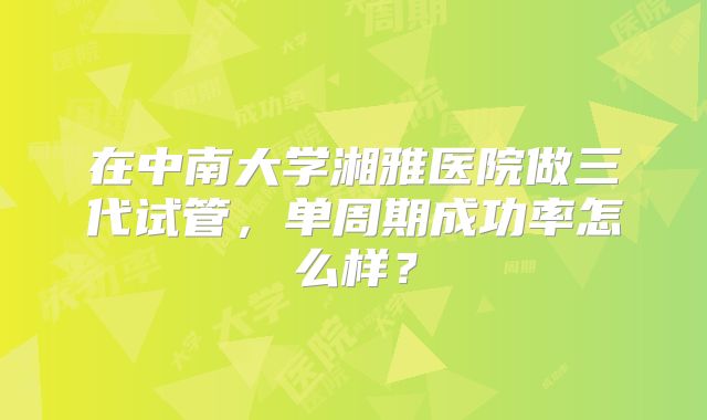 在中南大学湘雅医院做三代试管,单周期成功率怎么样?