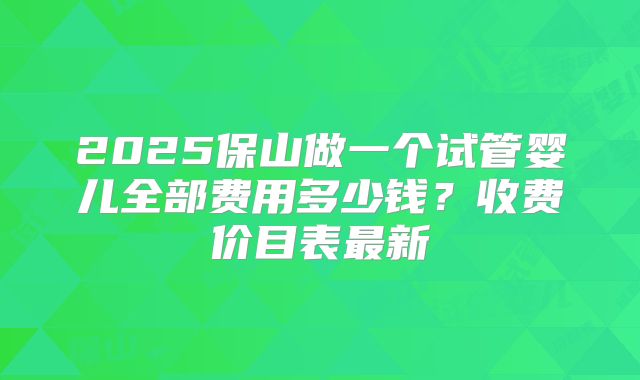 2025保山做一个试管婴儿全部费用多少钱?收费价目表最新