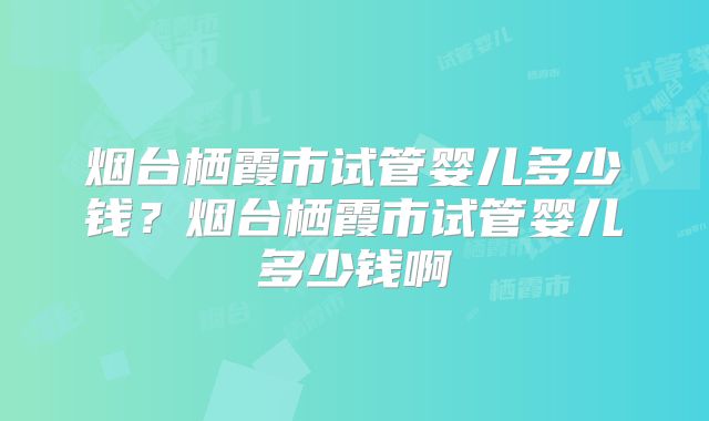 烟台栖霞市试管婴儿多少钱？烟台栖霞市试管婴儿多少钱啊