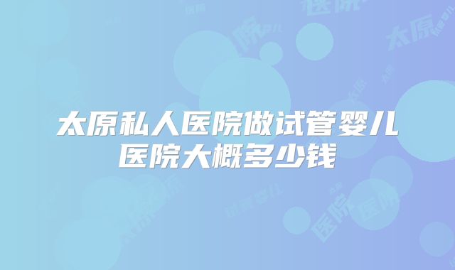 太原私人医院做试管婴儿医院大概多少钱