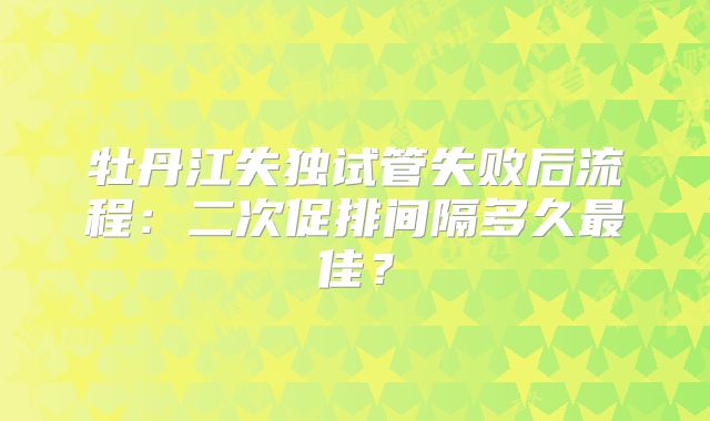 牡丹江失独试管失败后流程：二次促排间隔多久最佳？