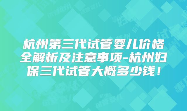 杭州第三代试管婴儿价格全解析及注意事项-杭州妇保三代试管大概多少钱!