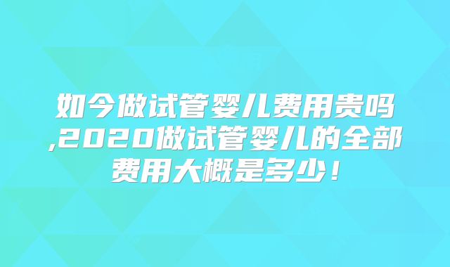 如今做试管婴儿费用贵吗,2020做试管婴儿的全部费用大概是多少！