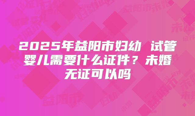 2025年益阳市妇幼 试管婴儿需要什么证件?未婚无证可以吗