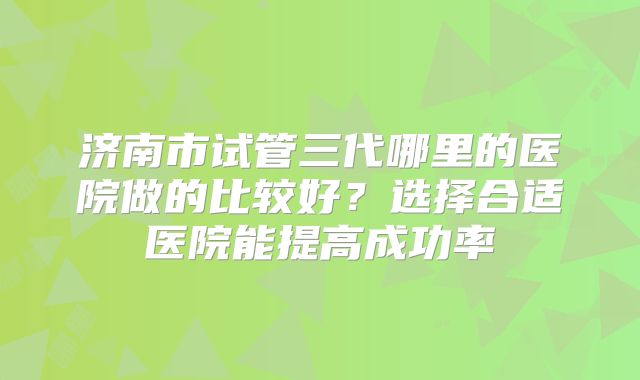 济南市试管三代哪里的医院做的比较好?选择合适医院能提高成功率