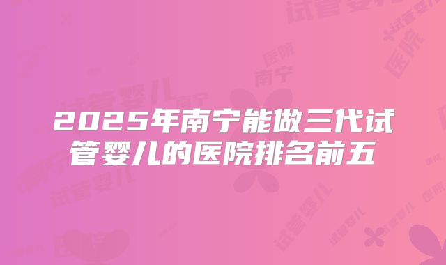 2025年南宁能做三代试管婴儿的医院排名前五
