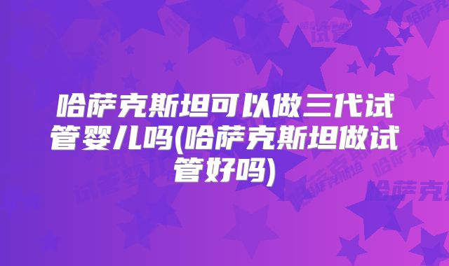 哈萨克斯坦可以做三代试管婴儿吗(哈萨克斯坦做试管好吗)