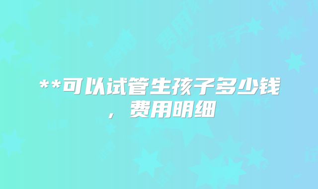 **可以试管生孩子多少钱，费用明细