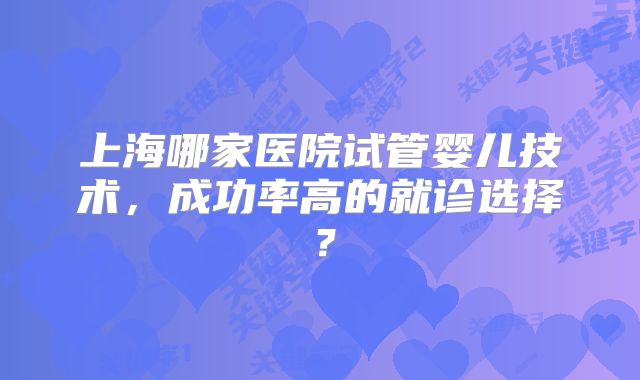 上海哪家医院试管婴儿技术，成功率高的就诊选择？