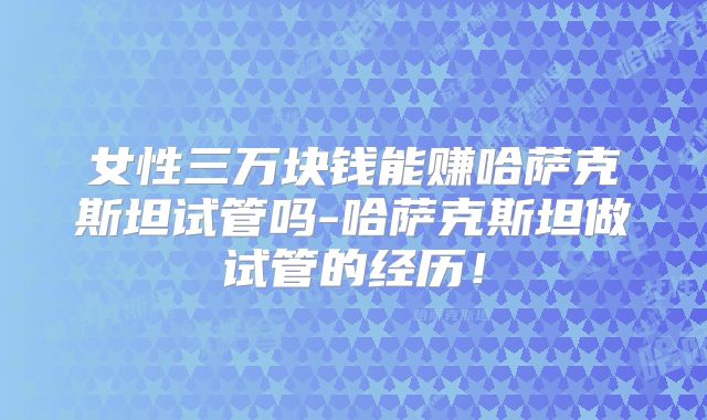 女性三万块钱能赚哈萨克斯坦试管吗-哈萨克斯坦做试管的经历！