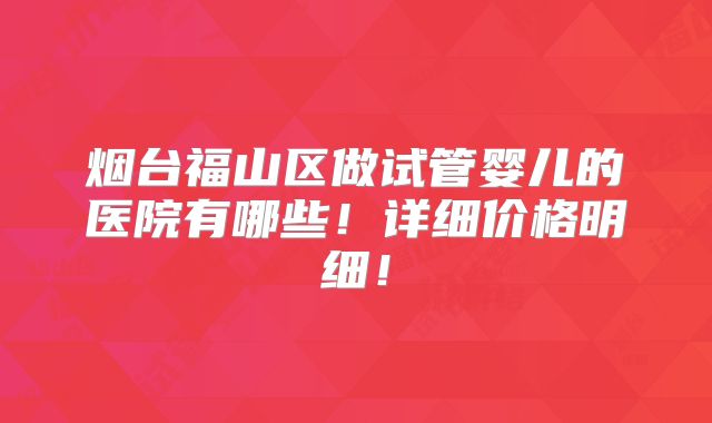 烟台福山区做试管婴儿的医院有哪些！详细价格明细！