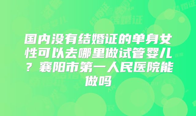 国内没有结婚证的单身女性可以去哪里做试管婴儿？襄阳市第一人民医院能做吗