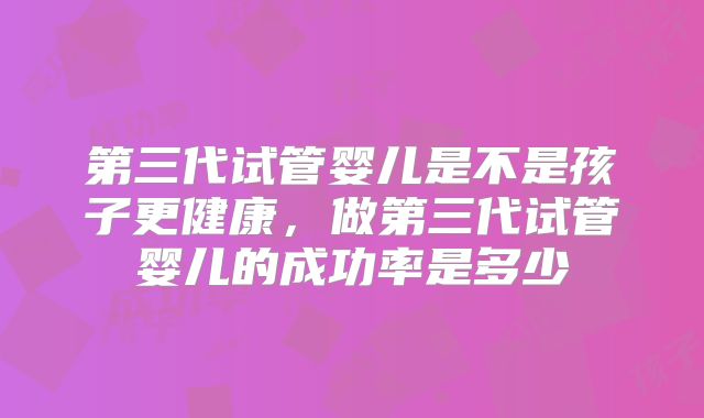 第三代试管婴儿是不是孩子更健康,做第三代试管婴儿的成功率是多少
