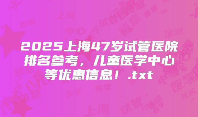 2025上海47岁试管医院排名参考，儿童医学中心等优惠信息！.txt