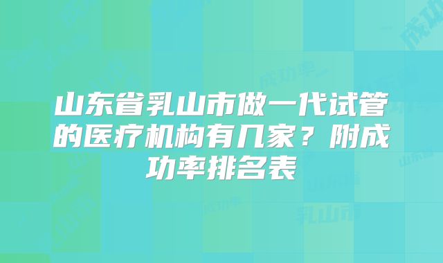 山东省乳山市做一代试管的医疗机构有几家？附成功率排名表
