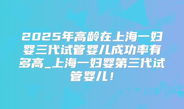 2025年高龄在上海一妇婴三代试管婴儿成功率有多高_上海一妇婴第三代试管婴儿!