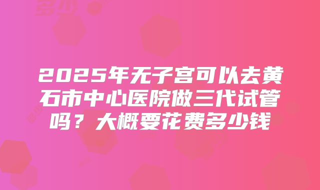 2025年无子宫可以去黄石市中心医院做三代试管吗？大概要花费多少钱