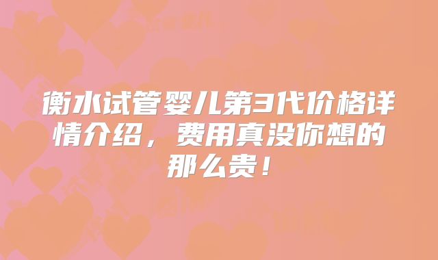 衡水试管婴儿第3代价格详情介绍，费用真没你想的那么贵！